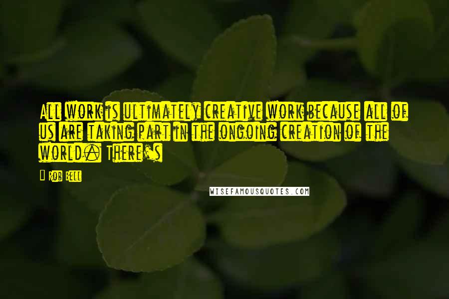 Rob Bell Quotes: All work is ultimately creative work because all of us are taking part in the ongoing creation of the world. There's