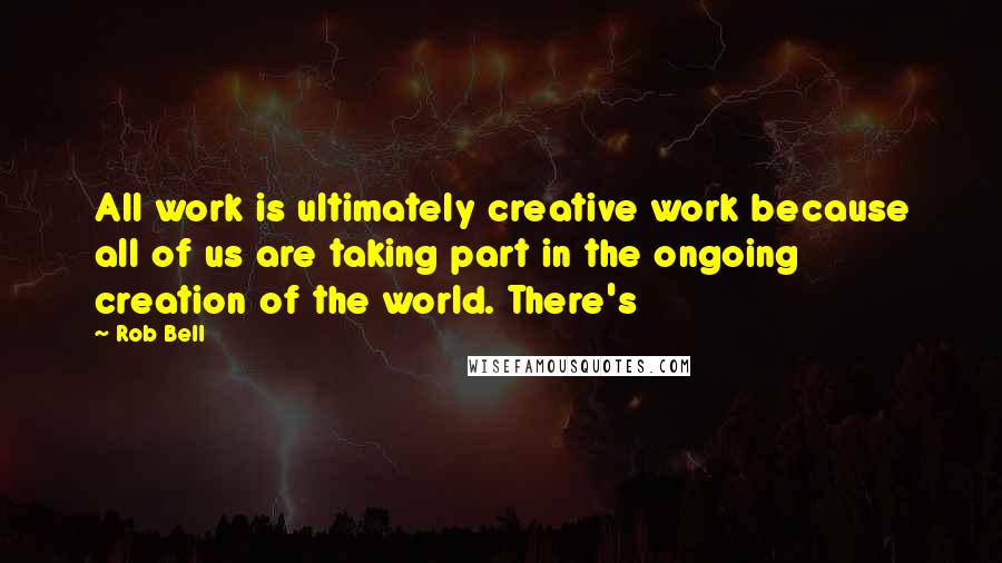 Rob Bell Quotes: All work is ultimately creative work because all of us are taking part in the ongoing creation of the world. There's
