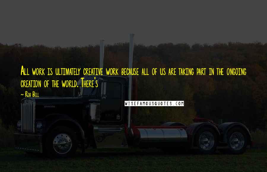 Rob Bell Quotes: All work is ultimately creative work because all of us are taking part in the ongoing creation of the world. There's