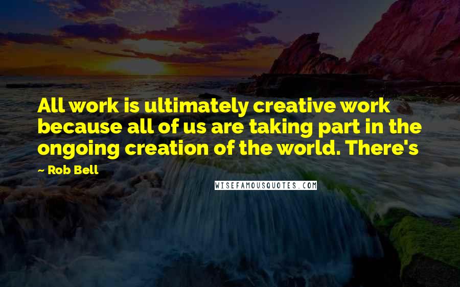 Rob Bell Quotes: All work is ultimately creative work because all of us are taking part in the ongoing creation of the world. There's