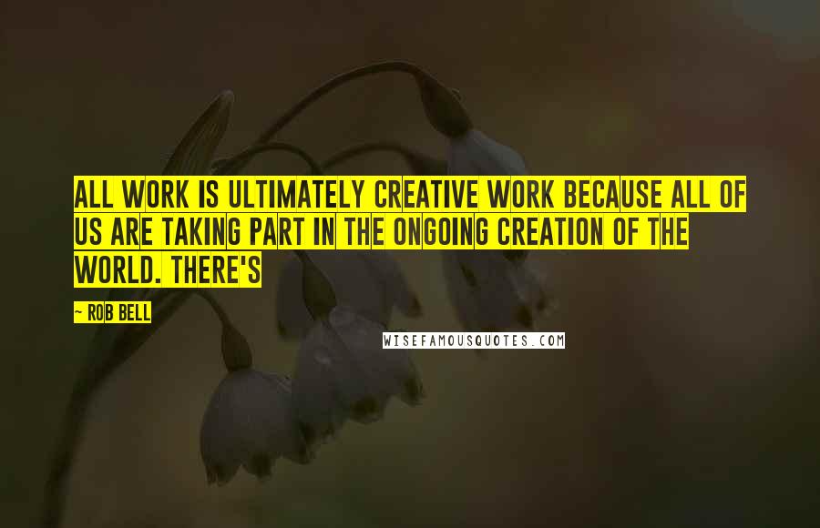 Rob Bell Quotes: All work is ultimately creative work because all of us are taking part in the ongoing creation of the world. There's