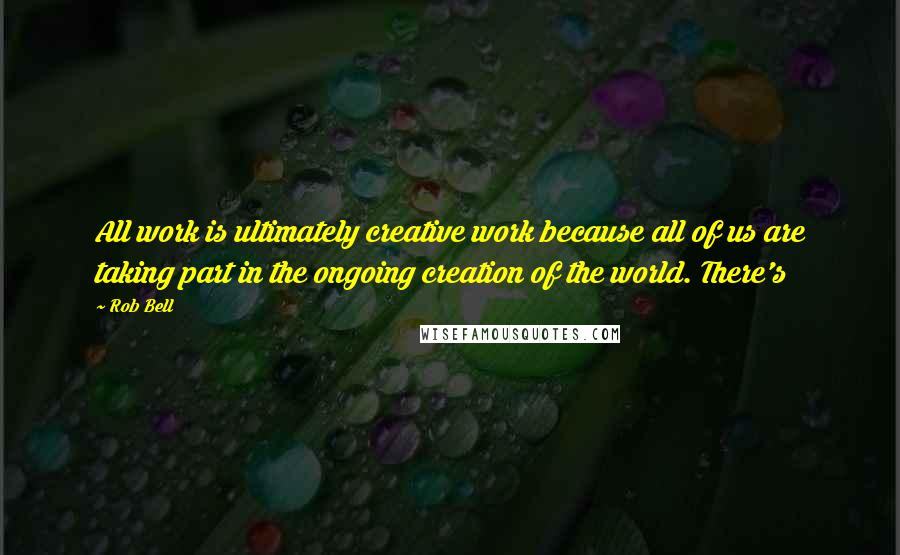 Rob Bell Quotes: All work is ultimately creative work because all of us are taking part in the ongoing creation of the world. There's