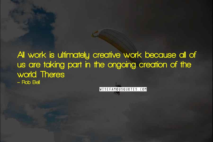 Rob Bell Quotes: All work is ultimately creative work because all of us are taking part in the ongoing creation of the world. There's