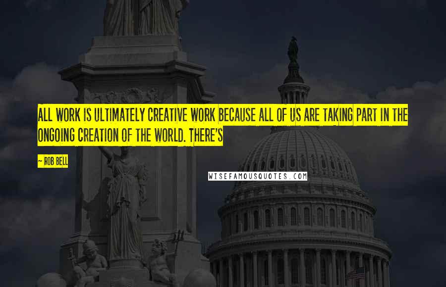 Rob Bell Quotes: All work is ultimately creative work because all of us are taking part in the ongoing creation of the world. There's