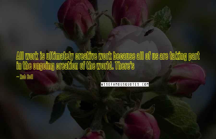 Rob Bell Quotes: All work is ultimately creative work because all of us are taking part in the ongoing creation of the world. There's