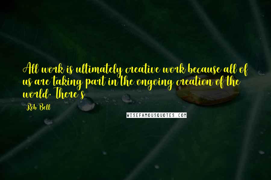 Rob Bell Quotes: All work is ultimately creative work because all of us are taking part in the ongoing creation of the world. There's