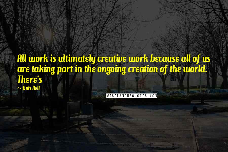 Rob Bell Quotes: All work is ultimately creative work because all of us are taking part in the ongoing creation of the world. There's