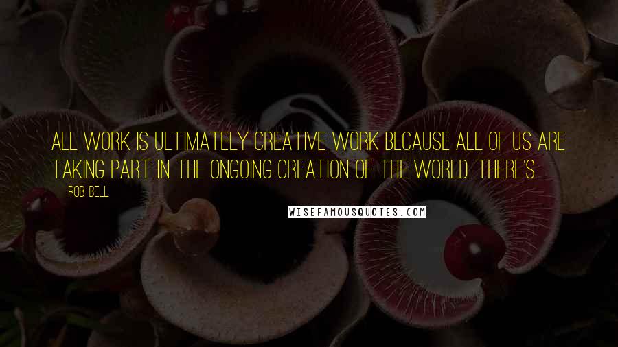 Rob Bell Quotes: All work is ultimately creative work because all of us are taking part in the ongoing creation of the world. There's