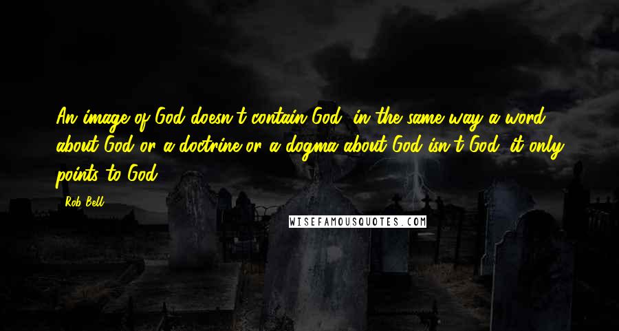 Rob Bell Quotes: An image of God doesn't contain God, in the same way a word about God or a doctrine or a dogma about God isn't God; it only points to God.