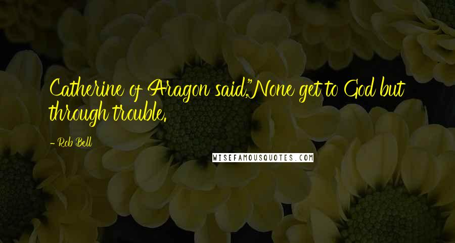 Rob Bell Quotes: Catherine of Aragon said,"None get to God but through trouble.