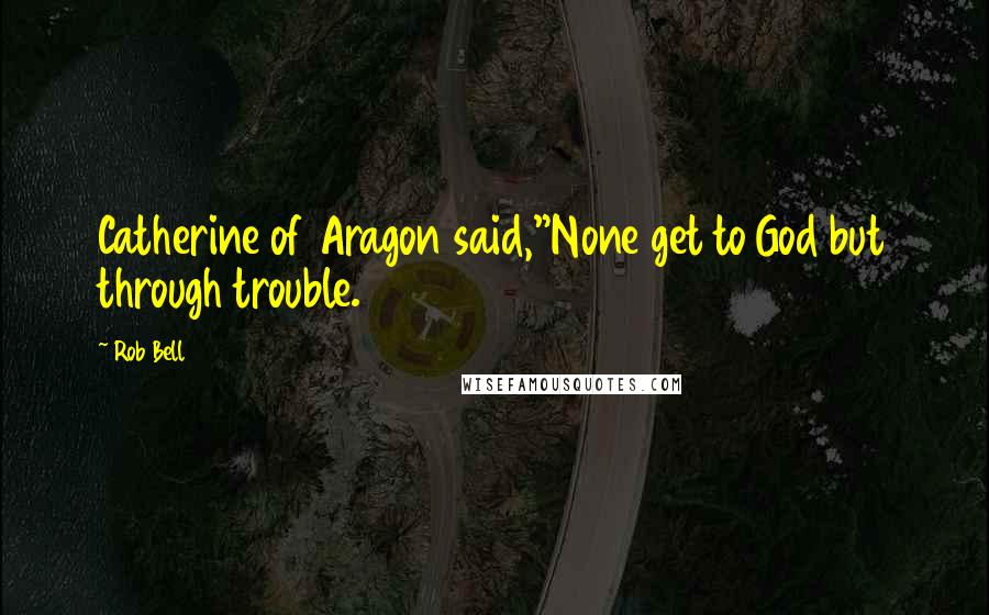 Rob Bell Quotes: Catherine of Aragon said,"None get to God but through trouble.