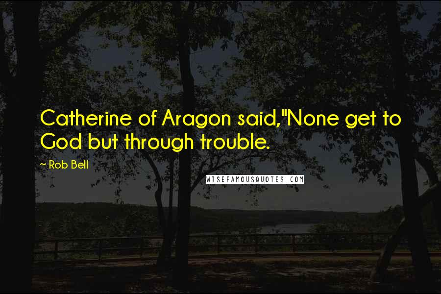 Rob Bell Quotes: Catherine of Aragon said,"None get to God but through trouble.