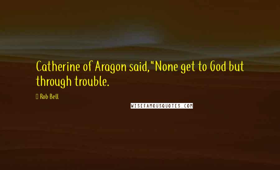 Rob Bell Quotes: Catherine of Aragon said,"None get to God but through trouble.