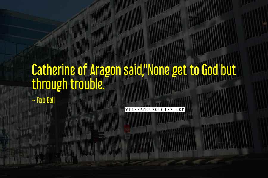 Rob Bell Quotes: Catherine of Aragon said,"None get to God but through trouble.