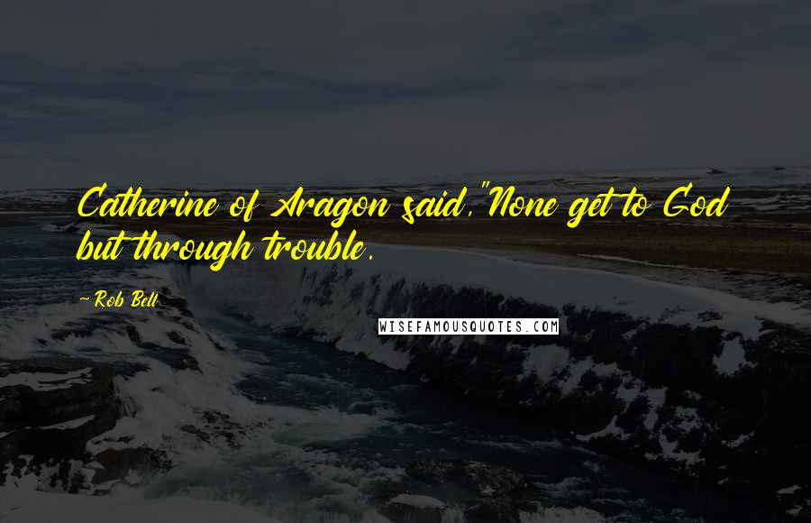 Rob Bell Quotes: Catherine of Aragon said,"None get to God but through trouble.