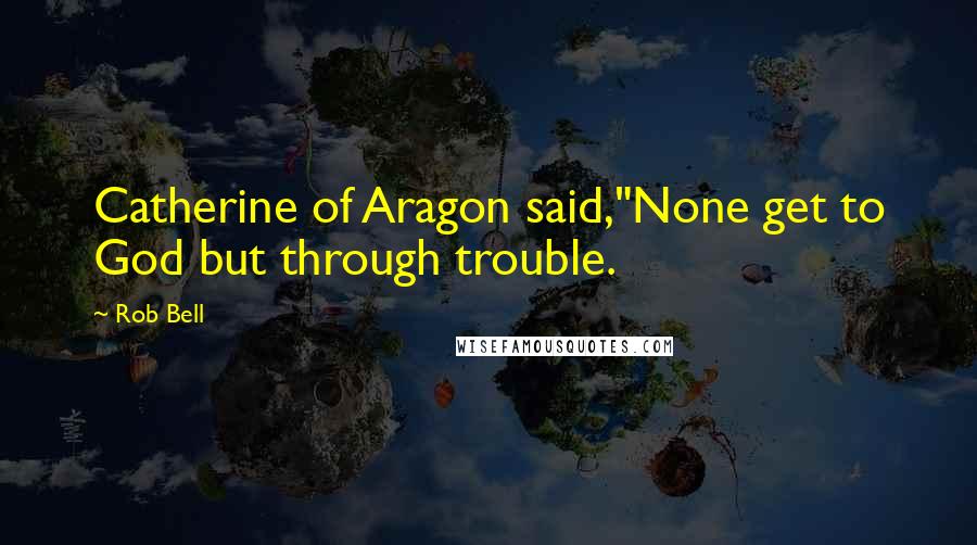 Rob Bell Quotes: Catherine of Aragon said,"None get to God but through trouble.