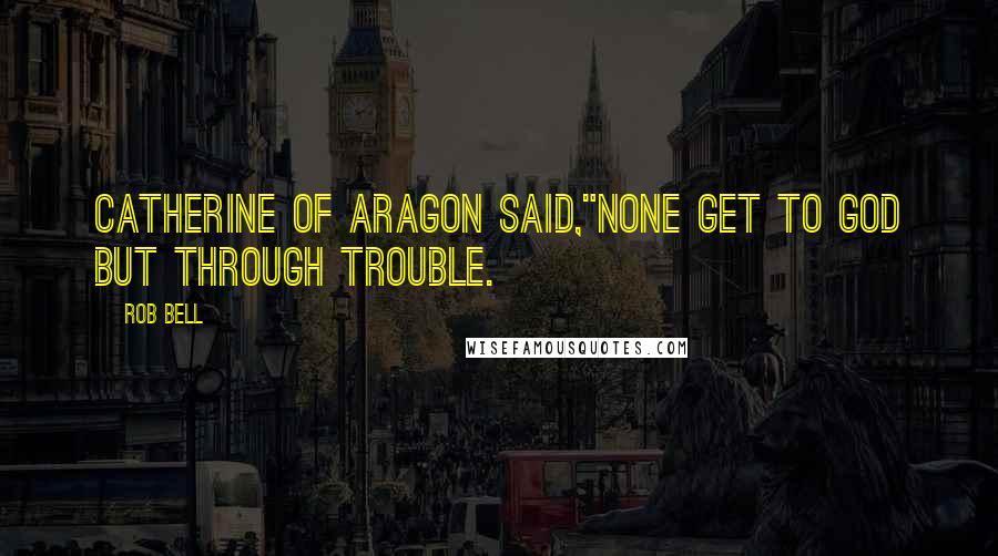 Rob Bell Quotes: Catherine of Aragon said,"None get to God but through trouble.