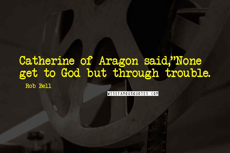 Rob Bell Quotes: Catherine of Aragon said,"None get to God but through trouble.