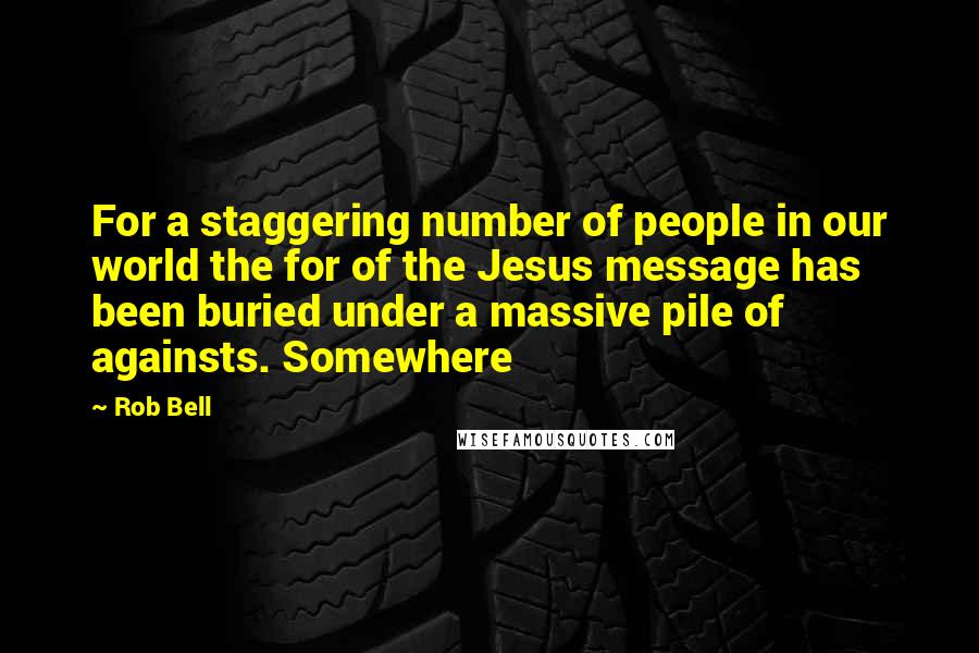 Rob Bell Quotes: For a staggering number of people in our world the for of the Jesus message has been buried under a massive pile of againsts. Somewhere