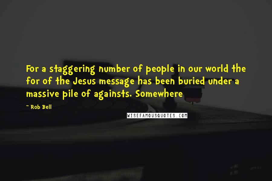 Rob Bell Quotes: For a staggering number of people in our world the for of the Jesus message has been buried under a massive pile of againsts. Somewhere