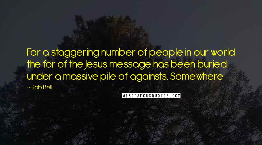 Rob Bell Quotes: For a staggering number of people in our world the for of the Jesus message has been buried under a massive pile of againsts. Somewhere