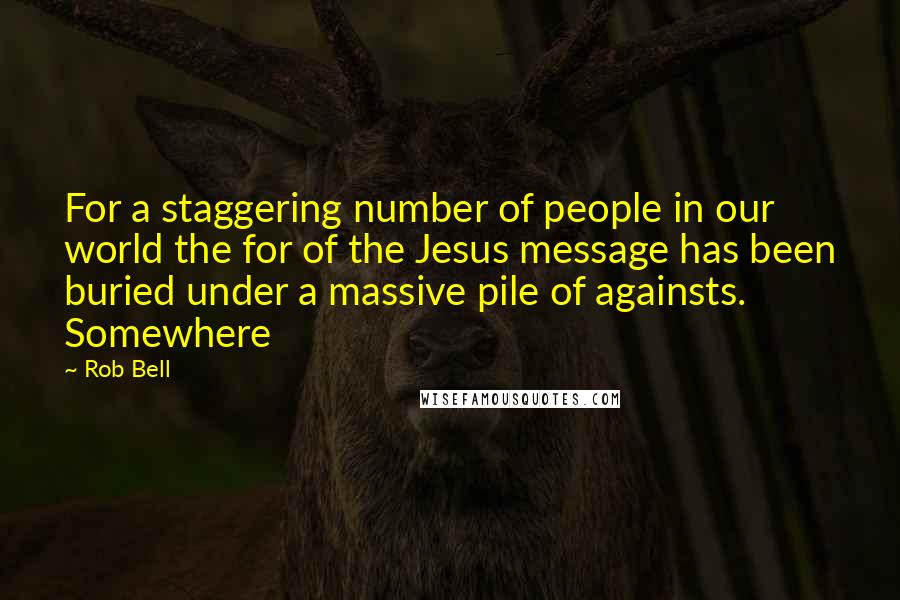 Rob Bell Quotes: For a staggering number of people in our world the for of the Jesus message has been buried under a massive pile of againsts. Somewhere