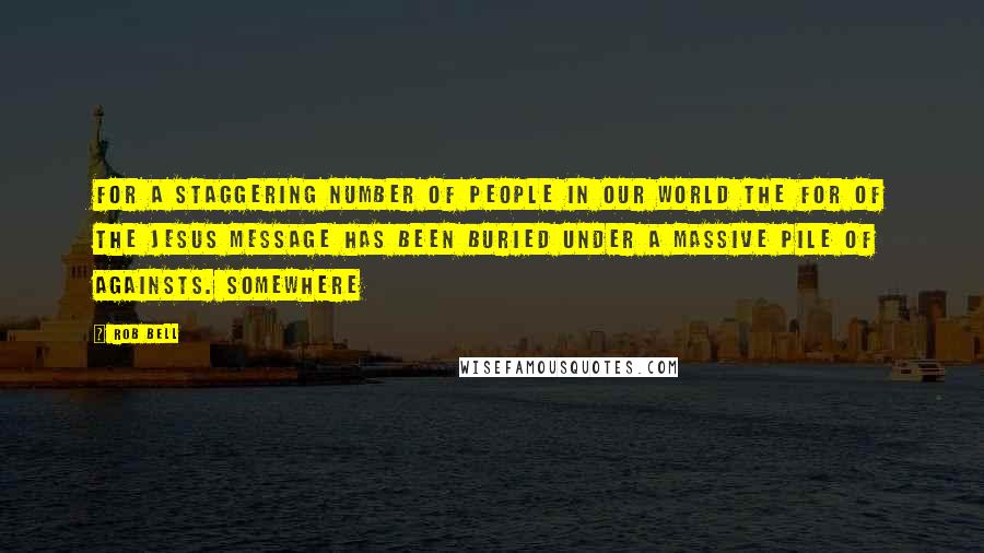 Rob Bell Quotes: For a staggering number of people in our world the for of the Jesus message has been buried under a massive pile of againsts. Somewhere