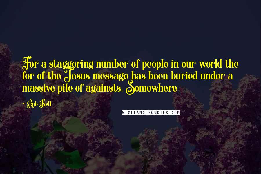 Rob Bell Quotes: For a staggering number of people in our world the for of the Jesus message has been buried under a massive pile of againsts. Somewhere