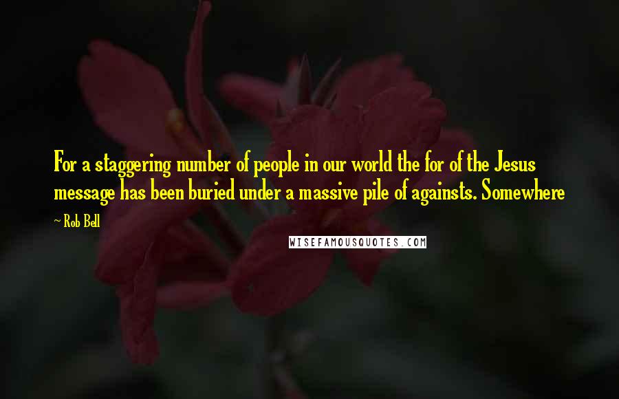 Rob Bell Quotes: For a staggering number of people in our world the for of the Jesus message has been buried under a massive pile of againsts. Somewhere