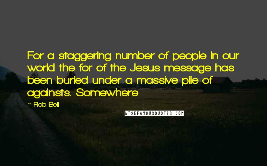Rob Bell Quotes: For a staggering number of people in our world the for of the Jesus message has been buried under a massive pile of againsts. Somewhere