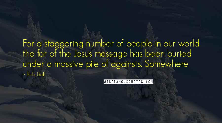 Rob Bell Quotes: For a staggering number of people in our world the for of the Jesus message has been buried under a massive pile of againsts. Somewhere