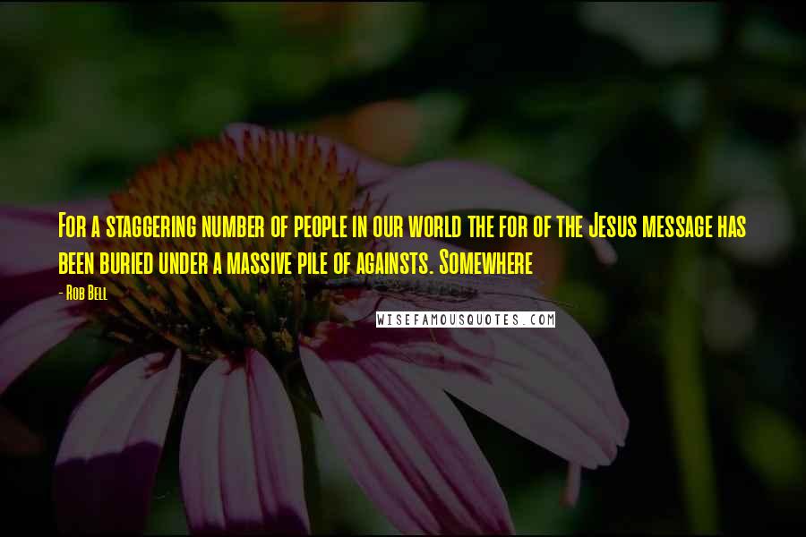 Rob Bell Quotes: For a staggering number of people in our world the for of the Jesus message has been buried under a massive pile of againsts. Somewhere