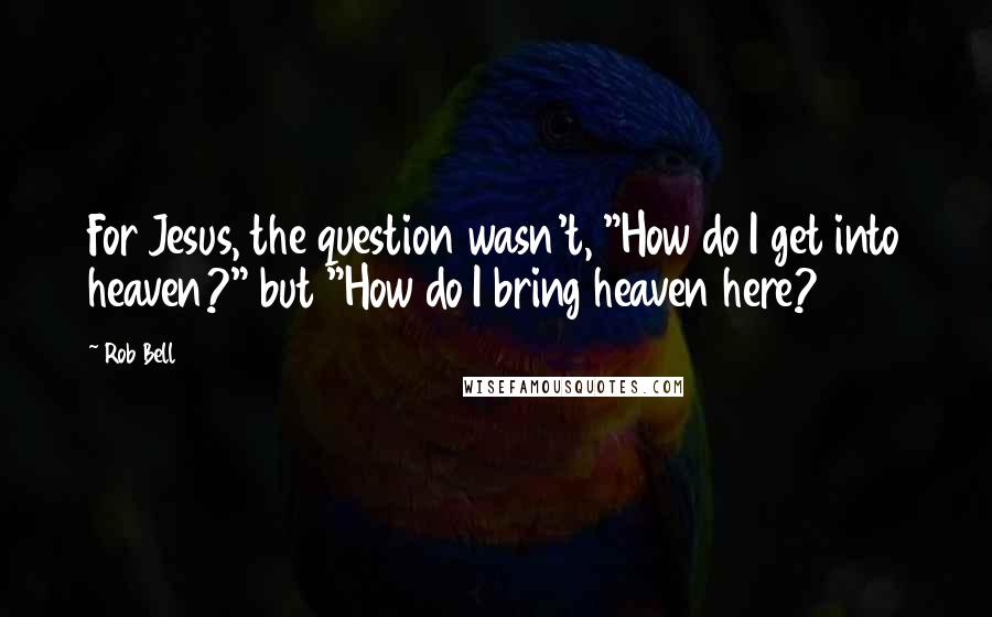 Rob Bell Quotes: For Jesus, the question wasn't, "How do I get into heaven?" but "How do I bring heaven here?