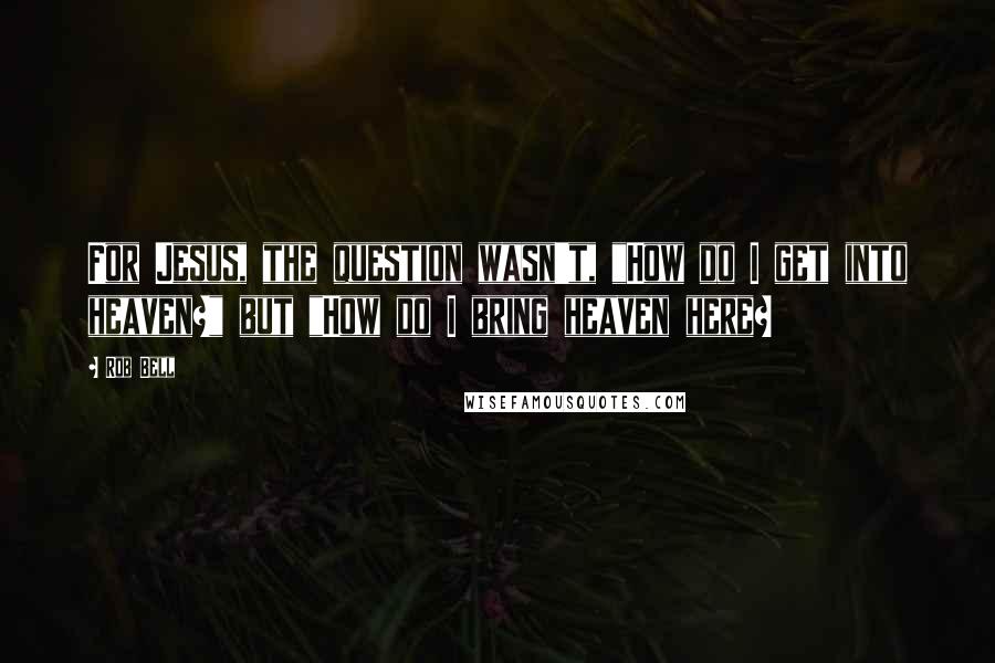 Rob Bell Quotes: For Jesus, the question wasn't, "How do I get into heaven?" but "How do I bring heaven here?