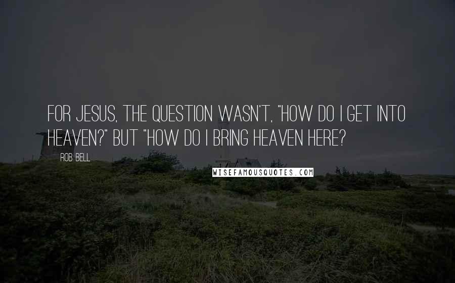 Rob Bell Quotes: For Jesus, the question wasn't, "How do I get into heaven?" but "How do I bring heaven here?