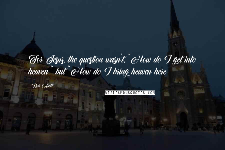 Rob Bell Quotes: For Jesus, the question wasn't, "How do I get into heaven?" but "How do I bring heaven here?