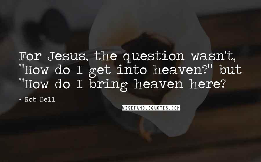 Rob Bell Quotes: For Jesus, the question wasn't, "How do I get into heaven?" but "How do I bring heaven here?