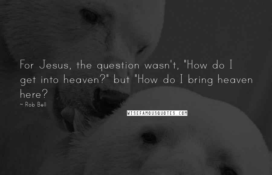 Rob Bell Quotes: For Jesus, the question wasn't, "How do I get into heaven?" but "How do I bring heaven here?