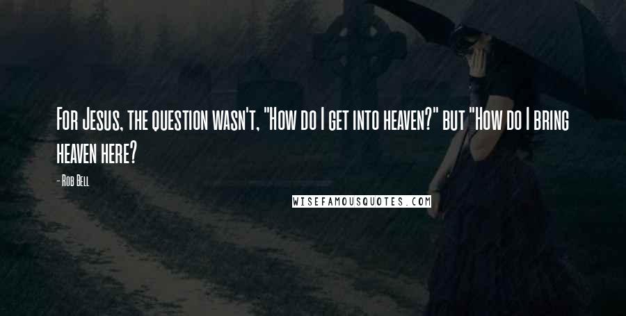 Rob Bell Quotes: For Jesus, the question wasn't, "How do I get into heaven?" but "How do I bring heaven here?