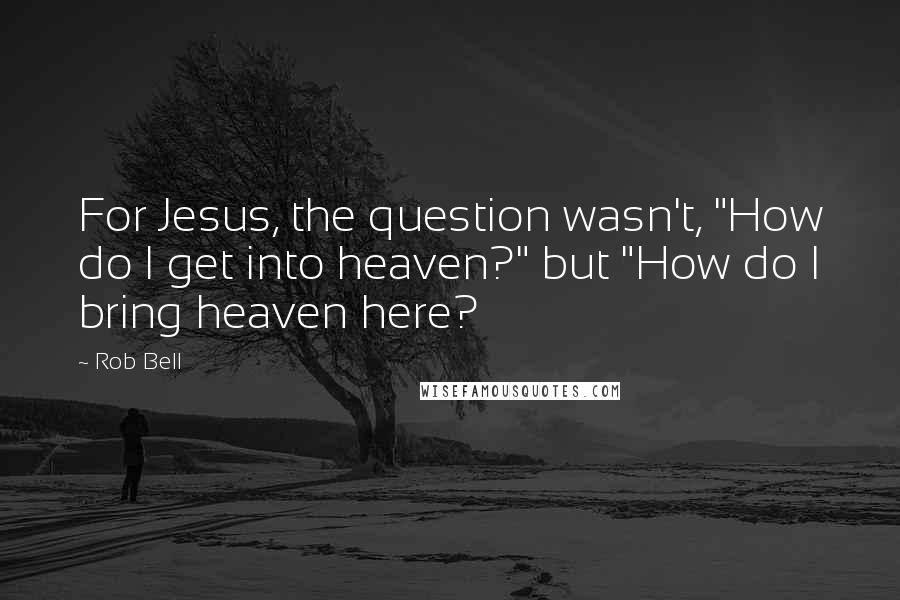 Rob Bell Quotes: For Jesus, the question wasn't, "How do I get into heaven?" but "How do I bring heaven here?