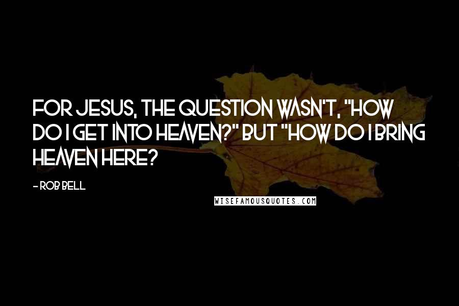 Rob Bell Quotes: For Jesus, the question wasn't, "How do I get into heaven?" but "How do I bring heaven here?