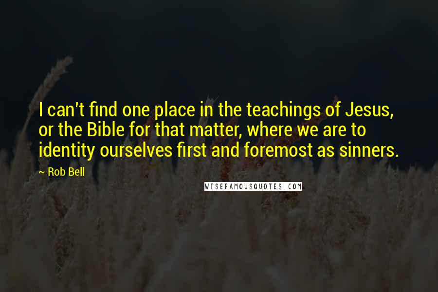 Rob Bell Quotes: I can't find one place in the teachings of Jesus, or the Bible for that matter, where we are to identity ourselves first and foremost as sinners.