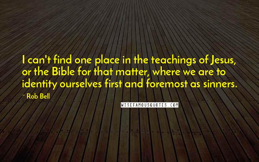 Rob Bell Quotes: I can't find one place in the teachings of Jesus, or the Bible for that matter, where we are to identity ourselves first and foremost as sinners.