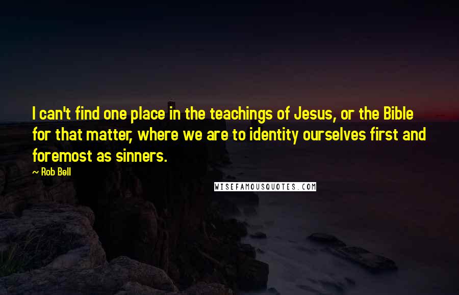 Rob Bell Quotes: I can't find one place in the teachings of Jesus, or the Bible for that matter, where we are to identity ourselves first and foremost as sinners.