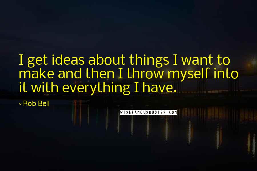 Rob Bell Quotes: I get ideas about things I want to make and then I throw myself into it with everything I have.