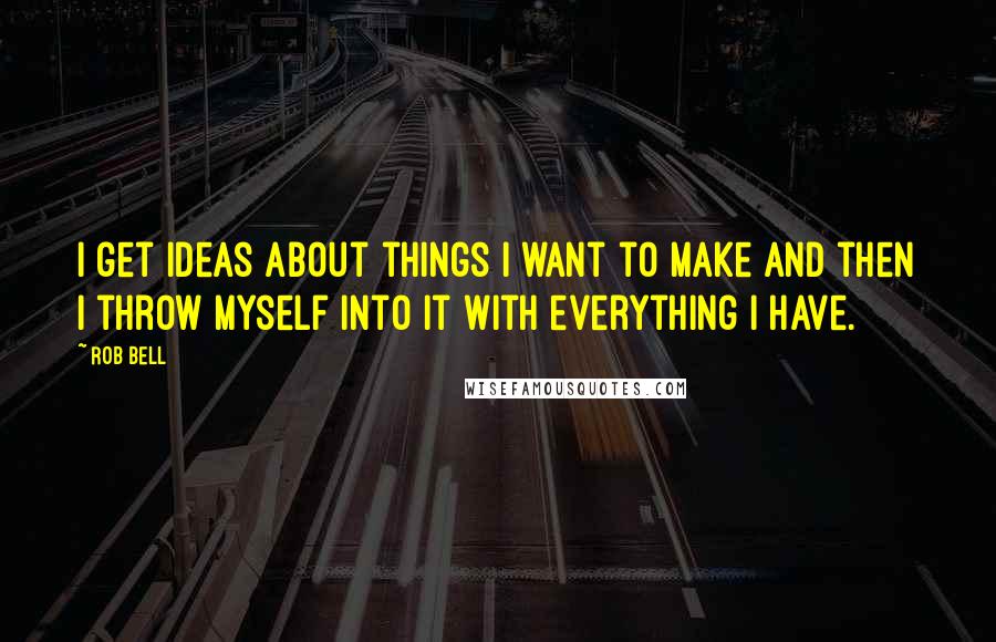 Rob Bell Quotes: I get ideas about things I want to make and then I throw myself into it with everything I have.