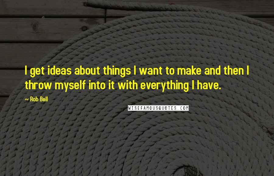 Rob Bell Quotes: I get ideas about things I want to make and then I throw myself into it with everything I have.