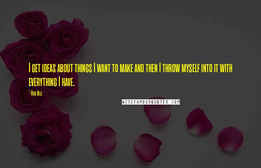 Rob Bell Quotes: I get ideas about things I want to make and then I throw myself into it with everything I have.