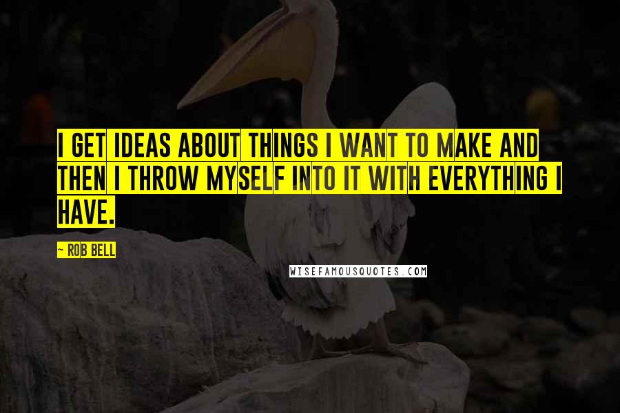 Rob Bell Quotes: I get ideas about things I want to make and then I throw myself into it with everything I have.