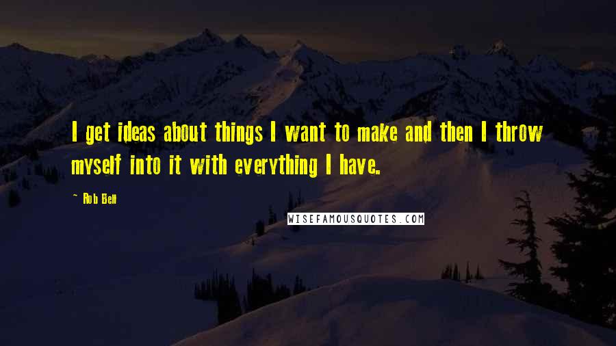 Rob Bell Quotes: I get ideas about things I want to make and then I throw myself into it with everything I have.